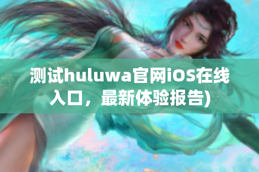 测试huluwa官网iOS在线入口，最新体验报告)