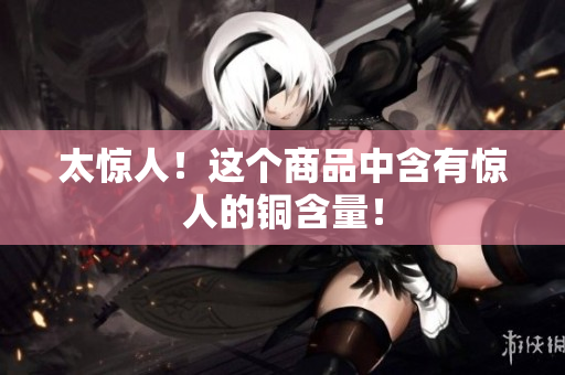 太惊人！这个商品中含有惊人的铜含量！