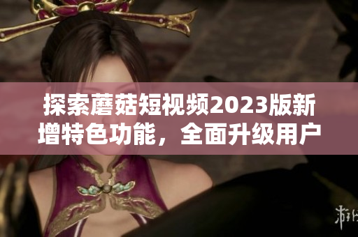 探索蘑菇短视频2023版新增特色功能，全面升级用户体验