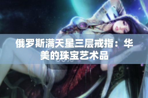俄罗斯满天星三层戒指：华美的珠宝艺术品