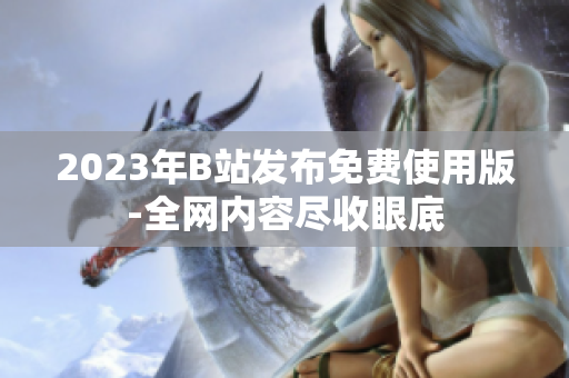 2023年B站发布免费使用版-全网内容尽收眼底