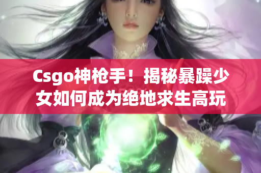 Csgo神枪手！揭秘暴躁少女如何成为绝地求生高玩