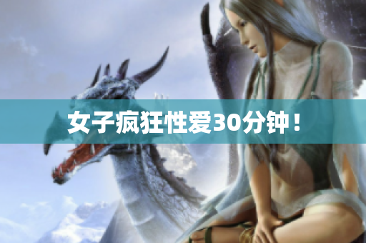女子疯狂性爱30分钟！
