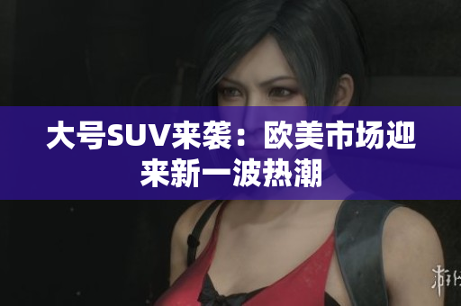 大号SUV来袭：欧美市场迎来新一波热潮