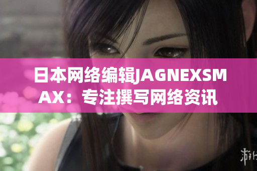 日本网络编辑JAGNEXSMAX：专注撰写网络资讯