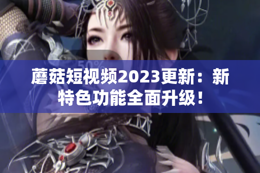 蘑菇短视频2023更新：新特色功能全面升级！