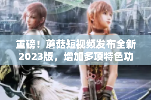 重磅！蘑菇短视频发布全新2023版，增加多项特色功能