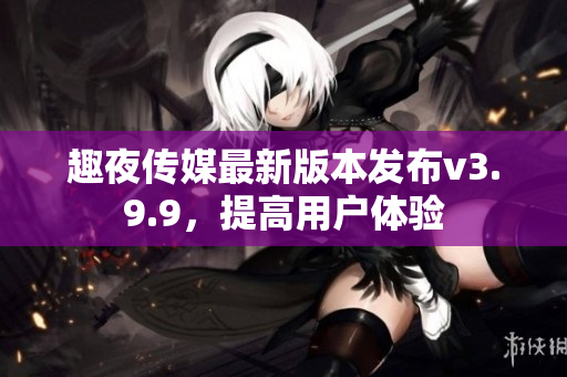 趣夜传媒最新版本发布v3.9.9，提高用户体验