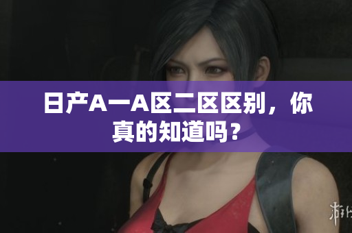 日产A一A区二区区别，你真的知道吗？