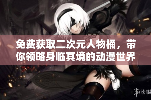 免费获取二次元人物桶，带你领略身临其境的动漫世界