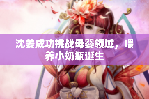 沈姜成功挑战母婴领域，喂养小奶瓶诞生