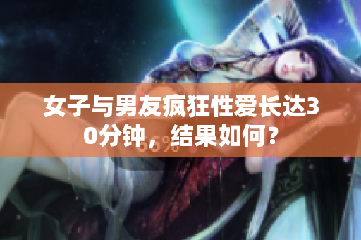 女子与男友疯狂性爱长达30分钟，结果如何？