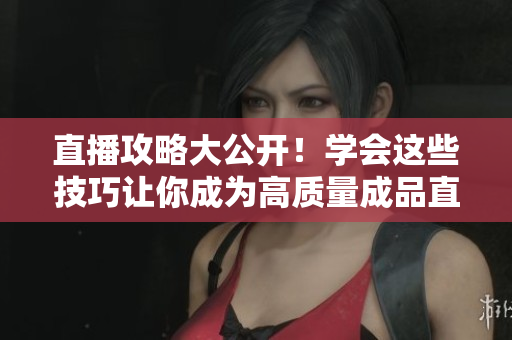 直播攻略大公开！学会这些技巧让你成为高质量成品直播的主人！