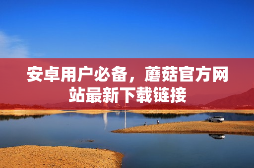 安卓用户必备，蘑菇官方网站最新下载链接