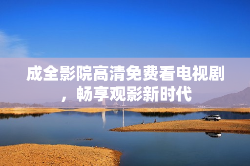 成全影院高清免费看电视剧，畅享观影新时代