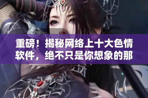 重磅！揭秘网络上十大色情软件，绝不只是你想象的那些！