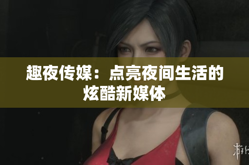 趣夜传媒：点亮夜间生活的炫酷新媒体