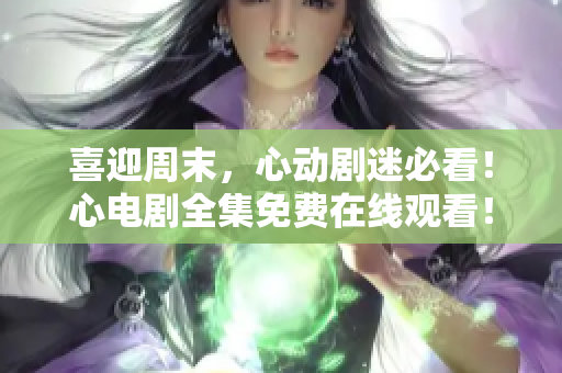 喜迎周末，心动剧迷必看！心电剧全集免费在线观看！