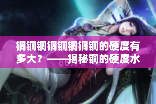 铜铜铜铜铜铜铜铜的硬度有多大？——揭秘铜的硬度水平