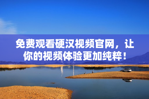 免费观看硬汉视频官网，让你的视频体验更加纯粹！