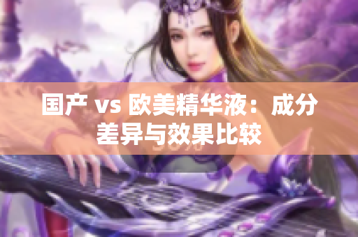 国产 vs 欧美精华液：成分差异与效果比较