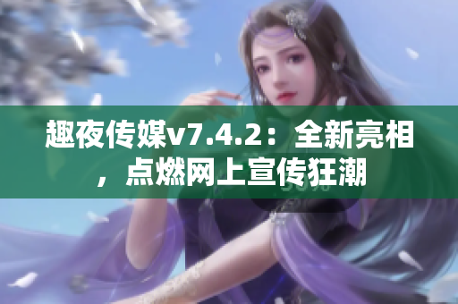 趣夜传媒v7.4.2：全新亮相，点燃网上宣传狂潮