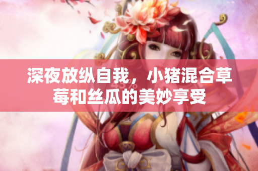 深夜放纵自我，小猪混合草莓和丝瓜的美妙享受