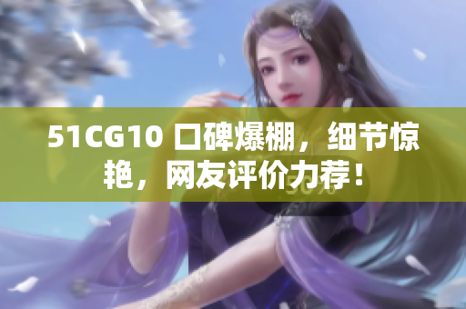 51CG10 口碑爆棚，细节惊艳，网友评价力荐！