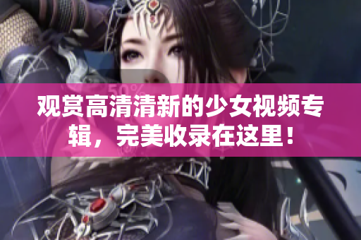 观赏高清清新的少女视频专辑，完美收录在这里！
