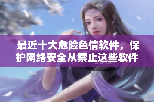  最近十大危险色情软件，保护网络安全从禁止这些软件开始！