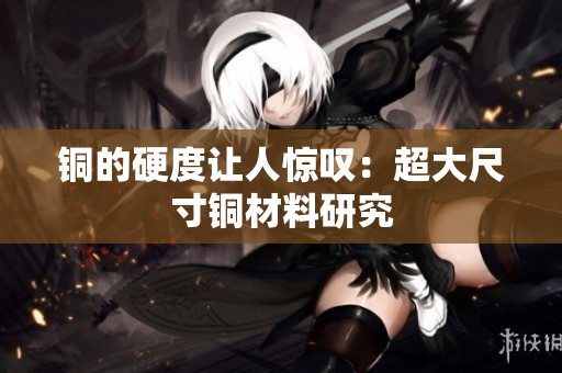 铜的硬度让人惊叹：超大尺寸铜材料研究