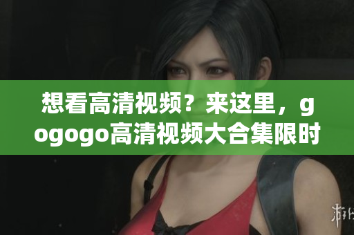 想看高清视频？来这里，gogogo高清视频大合集限时独家！