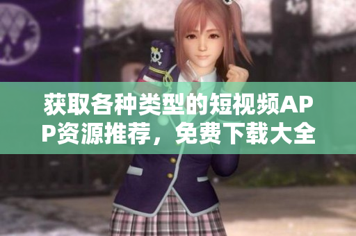 获取各种类型的短视频APP资源推荐，免费下载大全