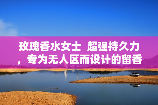玫瑰香水女士  超强持久力，专为无人区而设计的留香神器