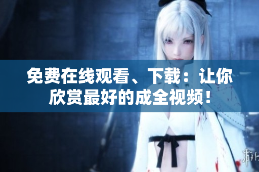 免费在线观看、下载：让你欣赏最好的成全视频！