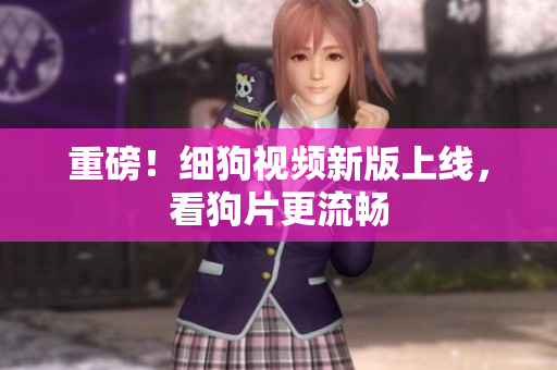 重磅！细狗视频新版上线，看狗片更流畅