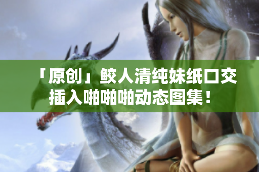 「原创」鲛人清纯妹纸口交插入啪啪啪动态图集！