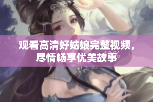 观看高清好姑娘完整视频，尽情畅享优美故事