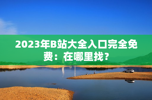 2023年B站大全入口完全免费：在哪里找？
