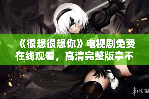 《很想很想你》电视剧免费在线观看，高清完整版享不停！