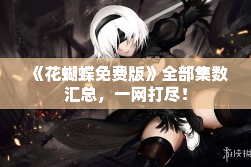 《花蝴蝶免费版》全部集数汇总，一网打尽！