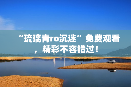“琉璃青ro沉迷”免费观看，精彩不容错过！