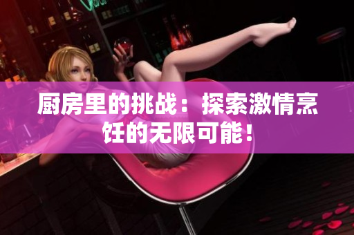 厨房里的挑战：探索激情烹饪的无限可能！