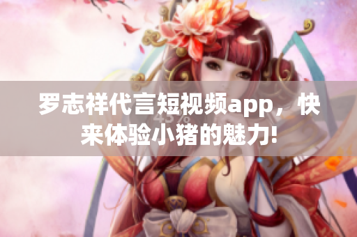罗志祥代言短视频app，快来体验小猪的魅力!
