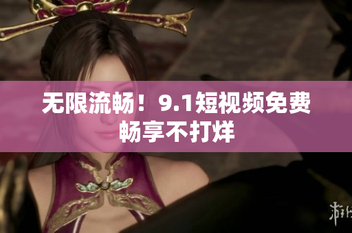无限流畅！9.1短视频免费畅享不打烊