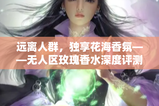 远离人群，独享花海香氛——无人区玫瑰香水深度评测