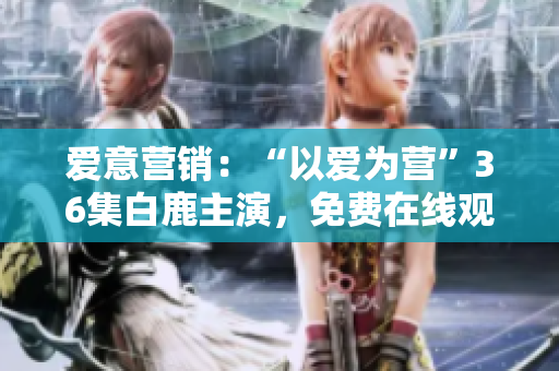 爱意营销：“以爱为营”36集白鹿主演，免费在线观看