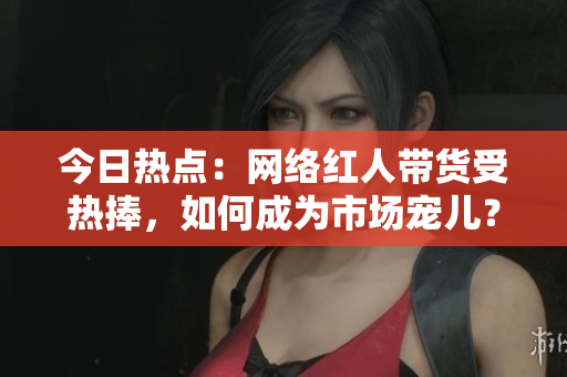 今日热点：网络红人带货受热捧，如何成为市场宠儿？