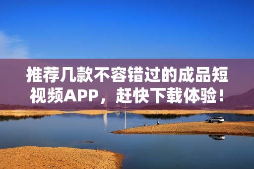 推荐几款不容错过的成品短视频APP，赶快下载体验！