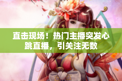 直击现场！热门主播突发心跳直播，引关注无数